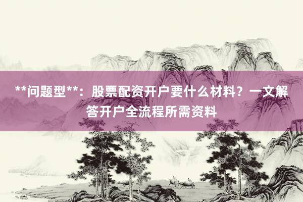 **问题型**：股票配资开户要什么材料？一文解答开户全流程所需资料