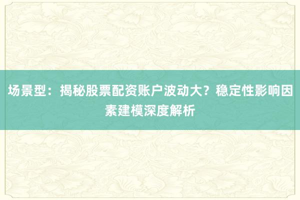 场景型：揭秘股票配资账户波动大？稳定性影响因素建模深度解析