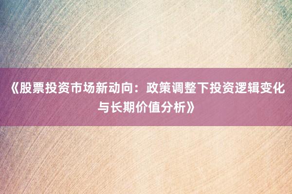 《股票投资市场新动向：政策调整下投资逻辑变化与长期价值分析》