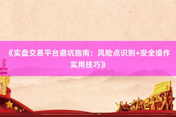 《实盘交易平台避坑指南：风险点识别+安全操作实用技巧》