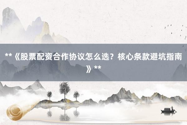**《股票配资合作协议怎么选？核心条款避坑指南》**