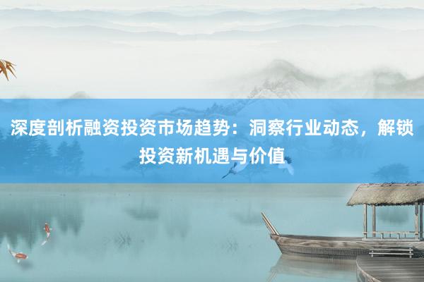 深度剖析融资投资市场趋势：洞察行业动态，解锁投资新机遇与价值