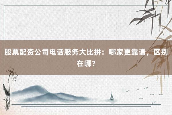 股票配资公司电话服务大比拼：哪家更靠谱，区别在哪？