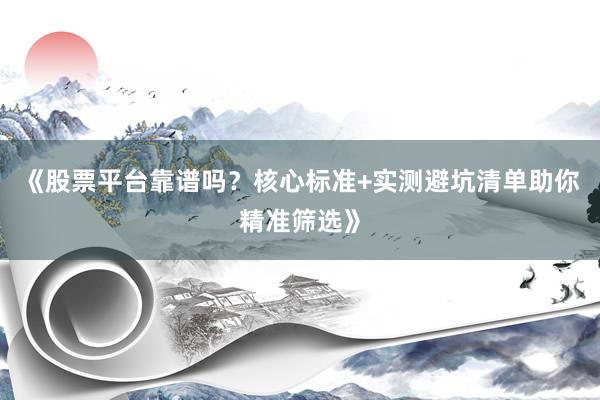 《股票平台靠谱吗？核心标准+实测避坑清单助你精准筛选》