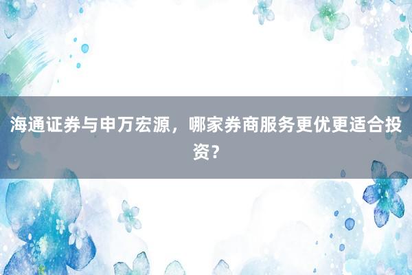 海通证券与申万宏源,哪家券商服务更优更适合投资?
