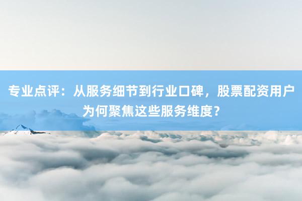 专业点评：从服务细节到行业口碑，股票配资用户为何聚焦这些服务维度？