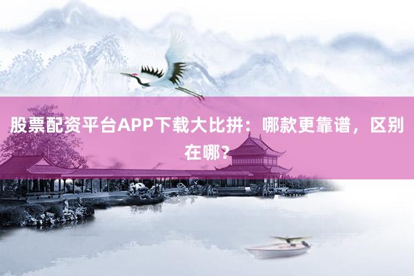 股票配资平台APP下载大比拼：哪款更靠谱，区别在哪？