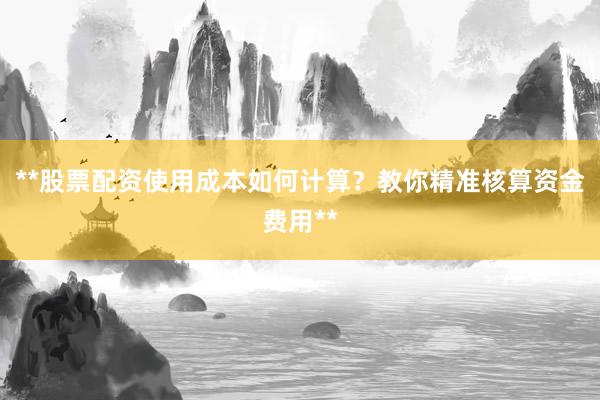 **股票配资使用成本如何计算？教你精准核算资金费用**