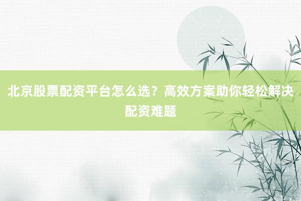 北京股票配资平台怎么选？高效方案助你轻松解决配资难题