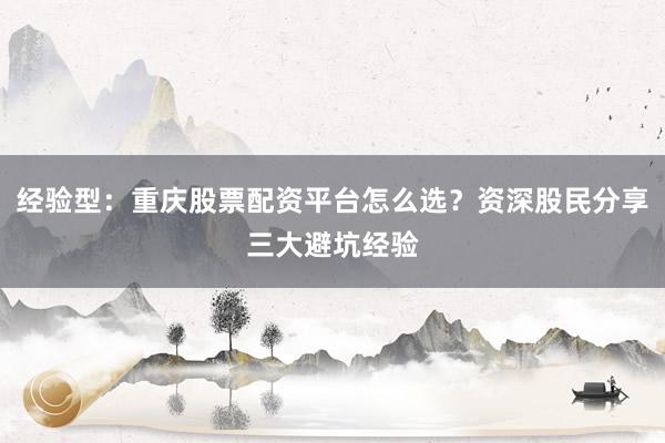 经验型：重庆股票配资平台怎么选？资深股民分享三大避坑经验