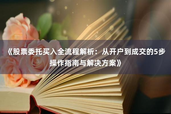 《股票委托买入全流程解析：从开户到成交的5步操作指南与解决方案》