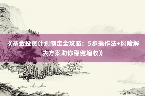 《基金投资计划制定全攻略：5步操作法+风险解决方案助你稳健增收》
