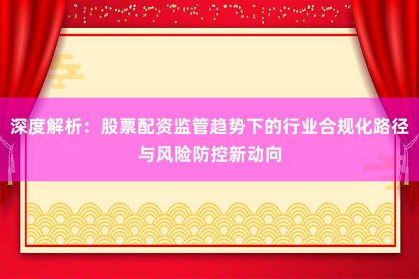 深度解析：股票配资监管趋势下的行业合规化路径与风险防控新动向