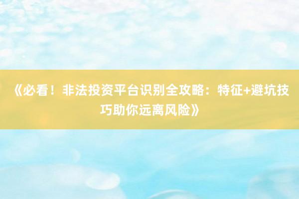 《必看！非法投资平台识别全攻略：特征+避坑技巧助你远离风险》