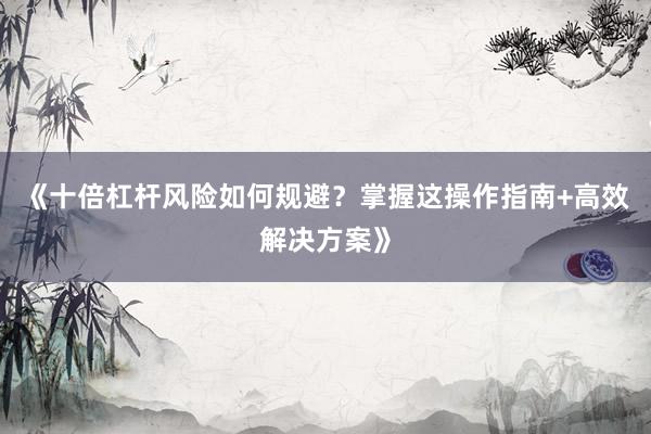 《十倍杠杆风险如何规避？掌握这操作指南+高效解决方案》