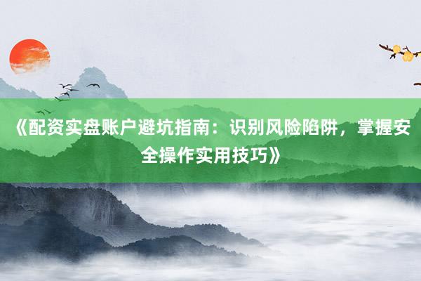 《配资实盘账户避坑指南：识别风险陷阱，掌握安全操作实用技巧》