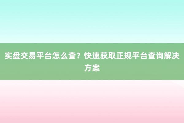实盘交易平台怎么查?快速获取正规平台查询解决方案
