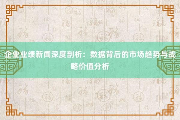 企业业绩新闻深度剖析：数据背后的市场趋势与战略价值分析