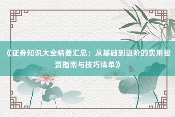 《证券知识大全精要汇总：从基础到进阶的实用投资指南与技巧清单》