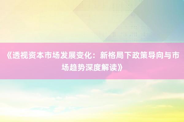 《透视资本市场发展变化：新格局下政策导向与市场趋势深度解读》