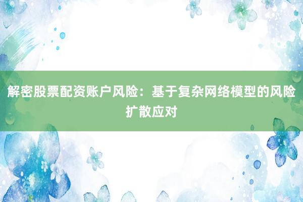 解密股票配资账户风险：基于复杂网络模型的风险扩散应对