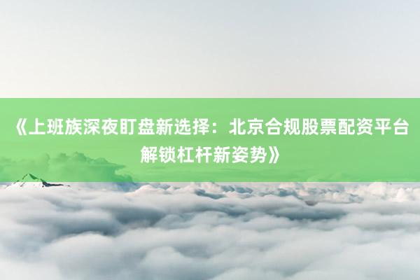 《上班族深夜盯盘新选择：北京合规股票配资平台解锁杠杆新姿势》