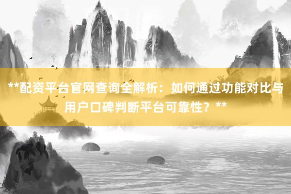 **配资平台官网查询全解析：如何通过功能对比与用户口碑判断平台可靠性？**