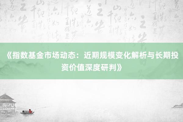 《指数基金市场动态：近期规模变化解析与长期投资价值深度研判》