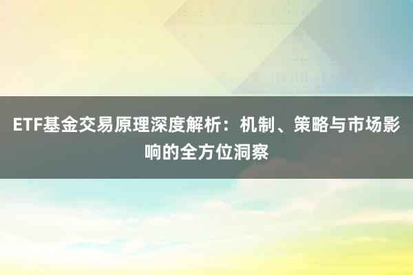 ETF基金交易原理深度解析：机制、策略与市场影响的全方位洞察