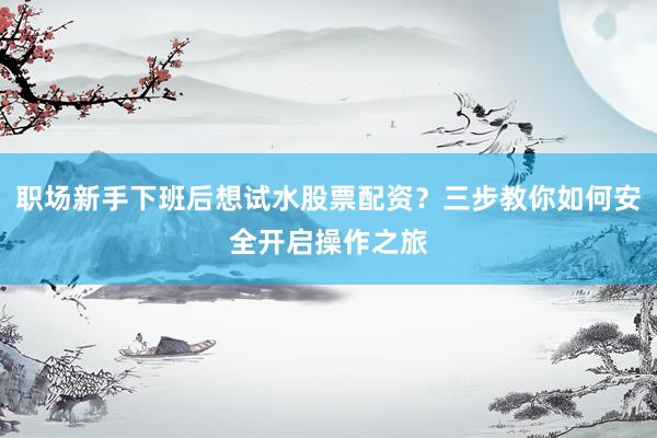 职场新手下班后想试水股票配资？三步教你如何安全开启操作之旅