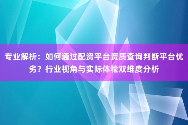 专业解析：如何通过配资平台资质查询判断平台优劣？行业视角与实际体验双维度分析
