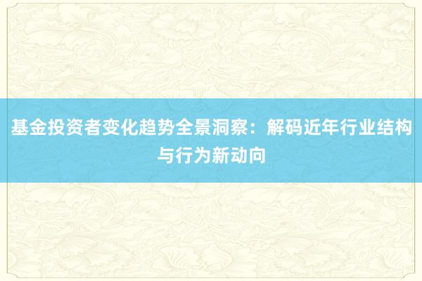 基金投资者变化趋势全景洞察：解码近年行业结构与行为新动向