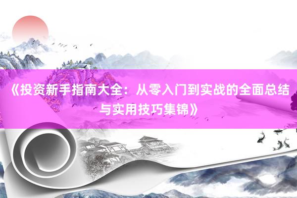 《投资新手指南大全：从零入门到实战的全面总结与实用技巧集锦》