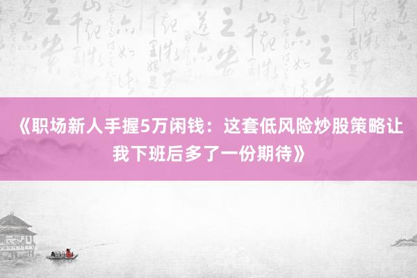 《职场新人手握5万闲钱：这套低风险炒股策略让我下班后多了一份期待》