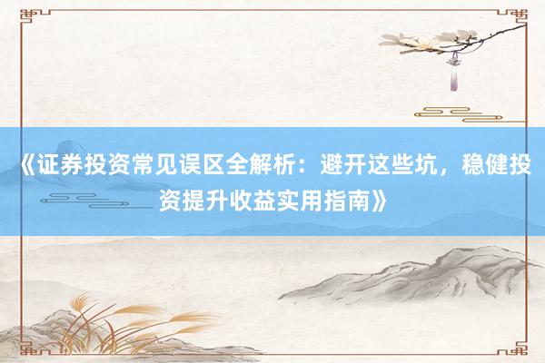 《证券投资常见误区全解析：避开这些坑，稳健投资提升收益实用指南》