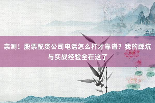 亲测！股票配资公司电话怎么打才靠谱？我的踩坑与实战经验全在这了