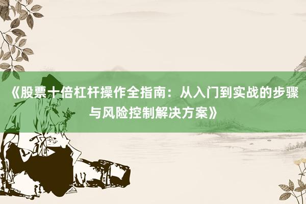 《股票十倍杠杆操作全指南：从入门到实战的步骤与风险控制解决方案》