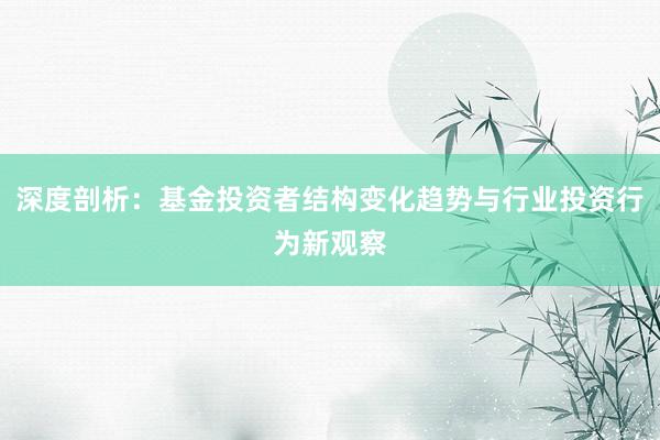 深度剖析：基金投资者结构变化趋势与行业投资行为新观察
