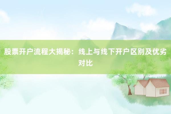股票开户流程大揭秘：线上与线下开户区别及优劣对比
