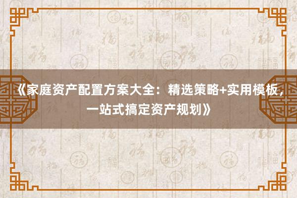 《家庭资产配置方案大全：精选策略+实用模板，一站式搞定资产规划》