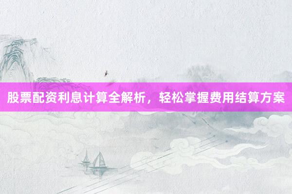 股票配资利息计算全解析，轻松掌握费用结算方案