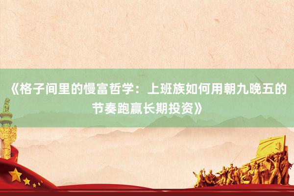 《格子间里的慢富哲学：上班族如何用朝九晚五的节奏跑赢长期投资》