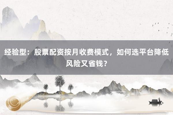 经验型：股票配资按月收费模式，如何选平台降低风险又省钱？