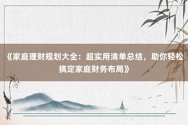 《家庭理财规划大全：超实用清单总结，助你轻松搞定家庭财务布局》