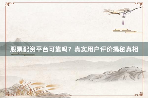 股票配资平台可靠吗？真实用户评价揭秘真相
