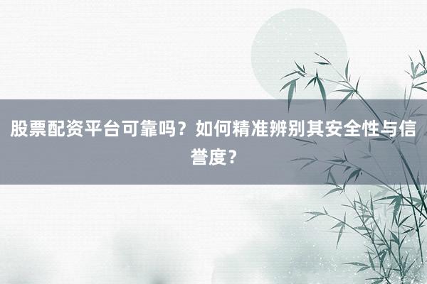 股票配资平台可靠吗？如何精准辨别其安全性与信誉度？