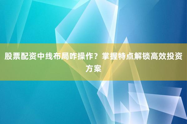 股票配资中线布局咋操作？掌握特点解锁高效投资方案