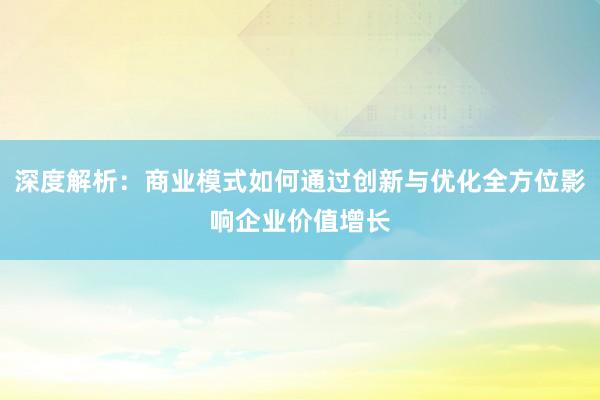 深度解析：商业模式如何通过创新与优化全方位影响企业价值增长