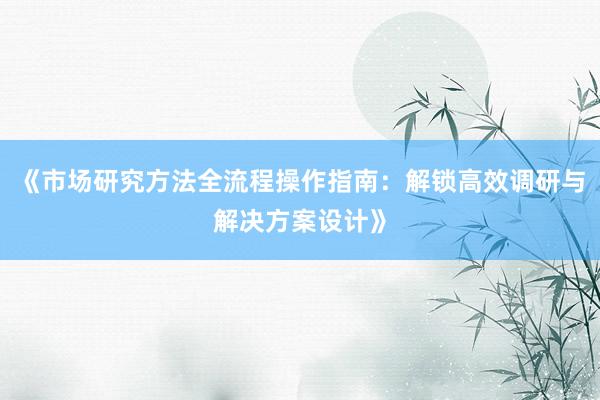 《市场研究方法全流程操作指南：解锁高效调研与解决方案设计》