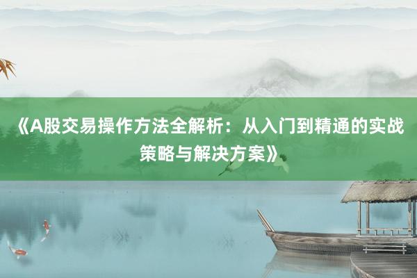 《A股交易操作方法全解析：从入门到精通的实战策略与解决方案》